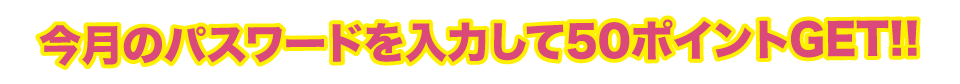 今月のパスワードを入力して50ポイントGET!!